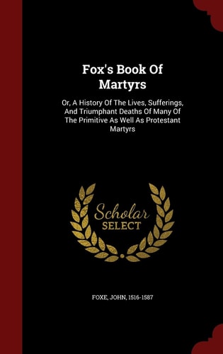 Fox's Book Of Martyrs: Or, A History Of The Lives, Sufferings, And Triumphant Deaths Of Many Of The Primitive As Well As Protestant Martyrs