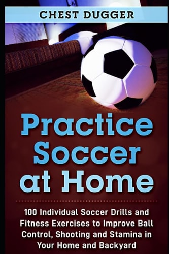Practice Soccer at Home 100 Individual Soccer Drills and Fitness Exercises to Improve Ball Control, Shooting and Stamina in Your Home and Backyard