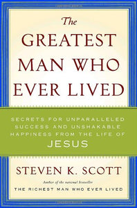 The Greatest Man Who Ever Lived: Secrets for Unparalleled Success and Unshakable Happiness from the Life of Jesus