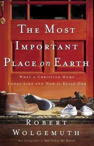 The Most Important Place On Earth: What A Christian Home Looks Like And How To Build One