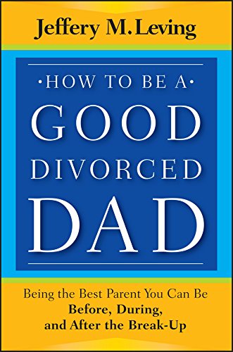 How to be a Good Divorced Dad: Being the Best Parent You Can Be Before, During and After the Break-Up